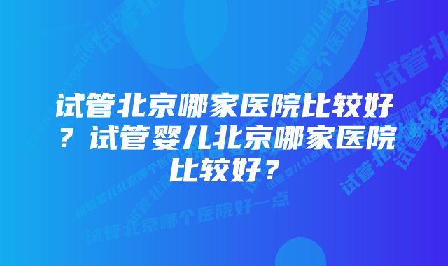 试管北京哪家医院比较好？试管婴儿北京哪家医院比较好？