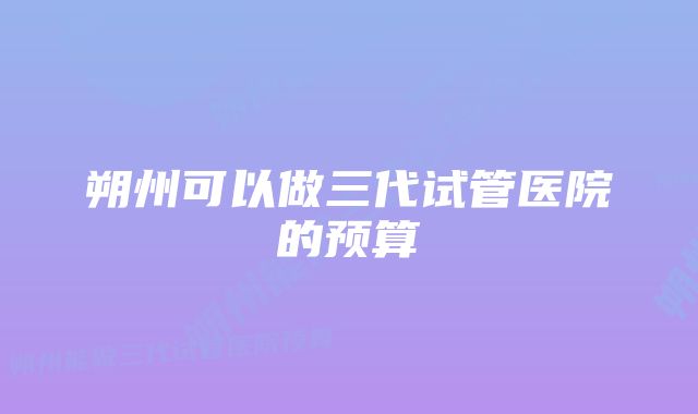 朔州可以做三代试管医院的预算