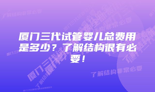 厦门三代试管婴儿总费用是多少？了解结构很有必要！