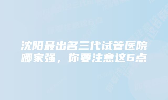 沈阳最出名三代试管医院哪家强，你要注意这6点