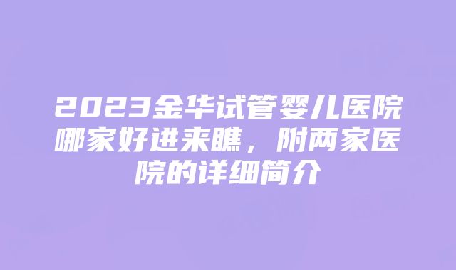 2023金华试管婴儿医院哪家好进来瞧，附两家医院的详细简介