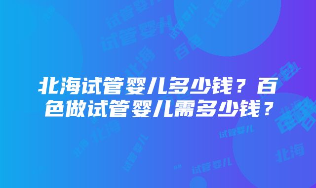 北海试管婴儿多少钱？百色做试管婴儿需多少钱？