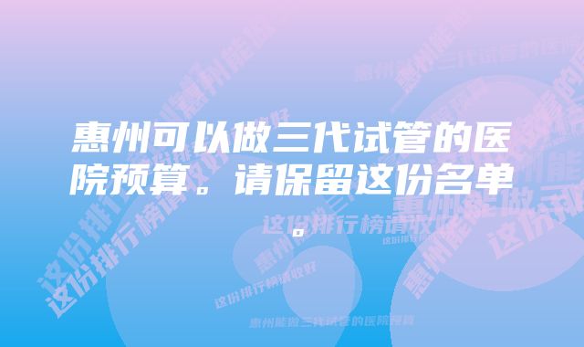 惠州可以做三代试管的医院预算。请保留这份名单。