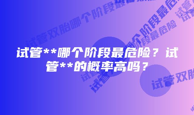 试管**哪个阶段最危险？试管**的概率高吗？