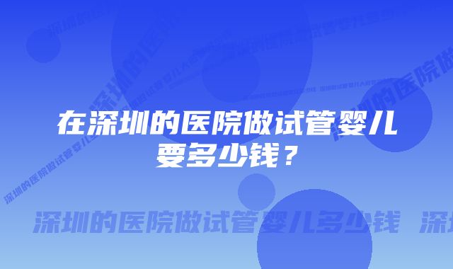 在深圳的医院做试管婴儿要多少钱？