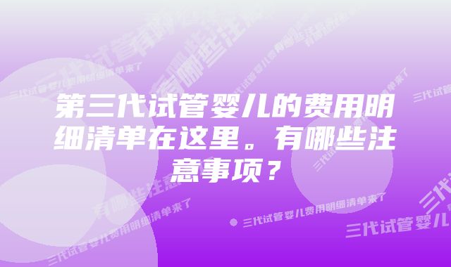 第三代试管婴儿的费用明细清单在这里。有哪些注意事项？