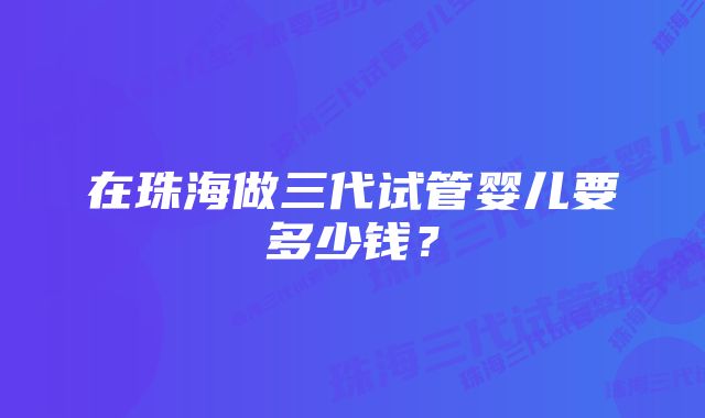 在珠海做三代试管婴儿要多少钱？