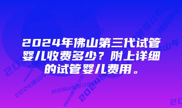 2024年佛山第三代试管婴儿收费多少？附上详细的试管婴儿费用。