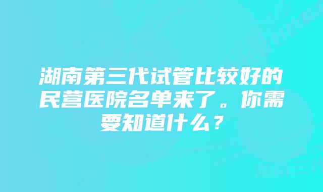 湖南第三代试管比较好的民营医院名单来了。你需要知道什么？