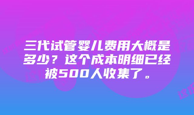 三代试管婴儿费用大概是多少？这个成本明细已经被500人收集了。