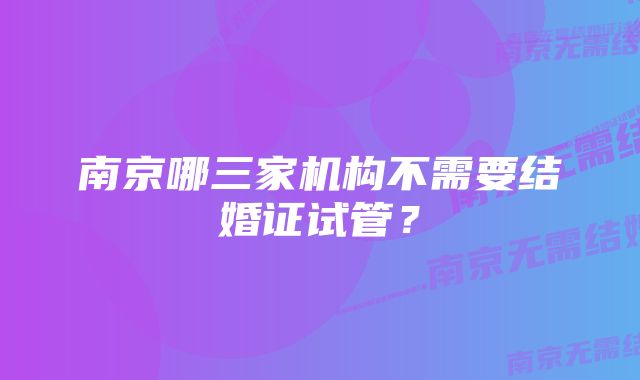 南京哪三家机构不需要结婚证试管？