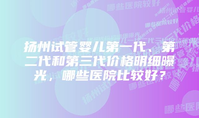 扬州试管婴儿第一代、第二代和第三代价格明细曝光，哪些医院比较好？