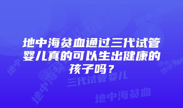 地中海贫血通过三代试管婴儿真的可以生出健康的孩子吗？