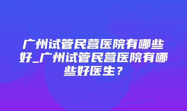 广州试管民营医院有哪些好_广州试管民营医院有哪些好医生？