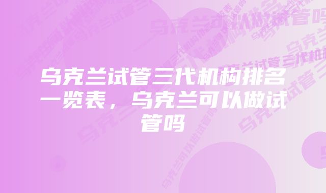 乌克兰试管三代机构排名一览表，乌克兰可以做试管吗