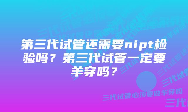 第三代试管还需要nipt检验吗？第三代试管一定要羊穿吗？