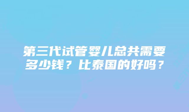 第三代试管婴儿总共需要多少钱？比泰国的好吗？