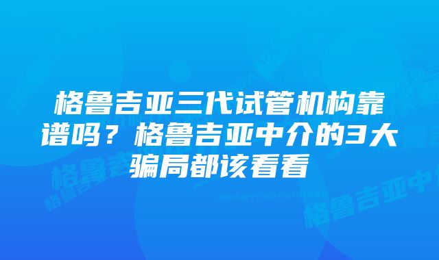 格鲁吉亚三代试管机构靠谱吗？格鲁吉亚中介的3大骗局都该看看