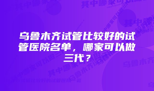 乌鲁木齐试管比较好的试管医院名单，哪家可以做三代？