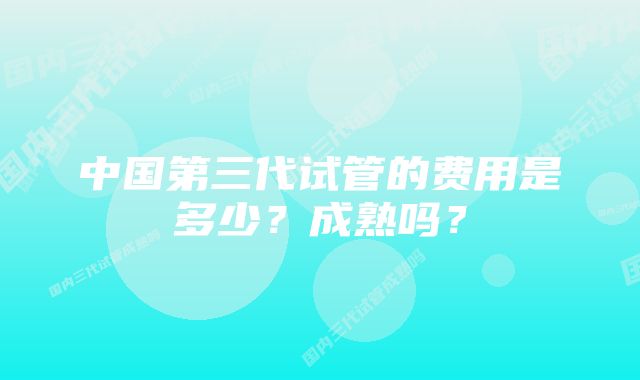 中国第三代试管的费用是多少？成熟吗？