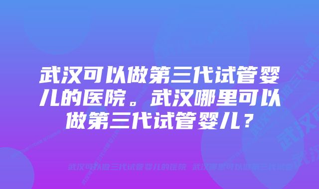 武汉可以做第三代试管婴儿的医院。武汉哪里可以做第三代试管婴儿？