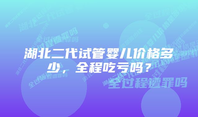 湖北二代试管婴儿价格多少，全程吃亏吗？