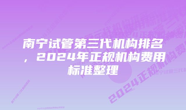 南宁试管第三代机构排名，2024年正规机构费用标准整理