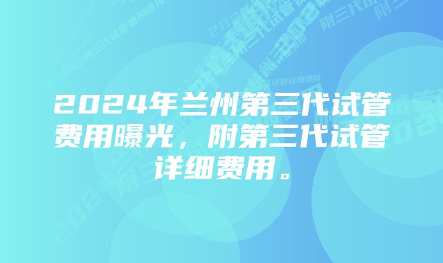 2024年兰州第三代试管费用曝光，附第三代试管详细费用。