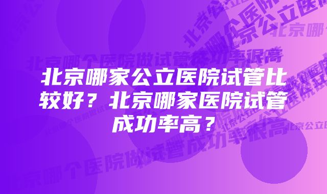 北京哪家公立医院试管比较好？北京哪家医院试管成功率高？