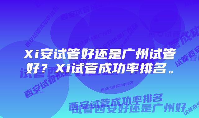 Xi安试管好还是广州试管好？Xi试管成功率排名。