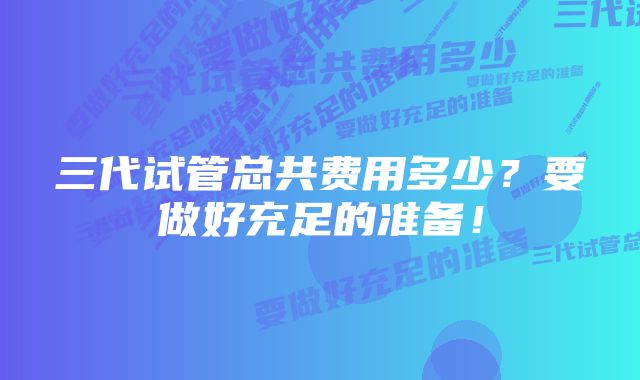 三代试管总共费用多少？要做好充足的准备！