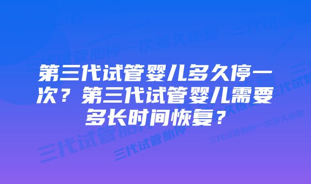 第三代试管婴儿多久停一次？第三代试管婴儿需要多长时间恢复？