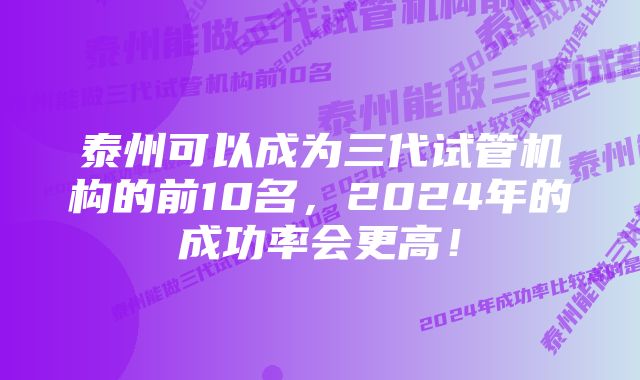 泰州可以成为三代试管机构的前10名，2024年的成功率会更高！