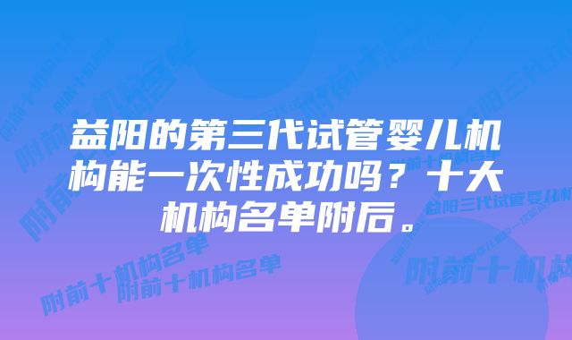 益阳的第三代试管婴儿机构能一次性成功吗？十大机构名单附后。