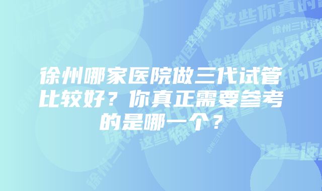 徐州哪家医院做三代试管比较好？你真正需要参考的是哪一个？