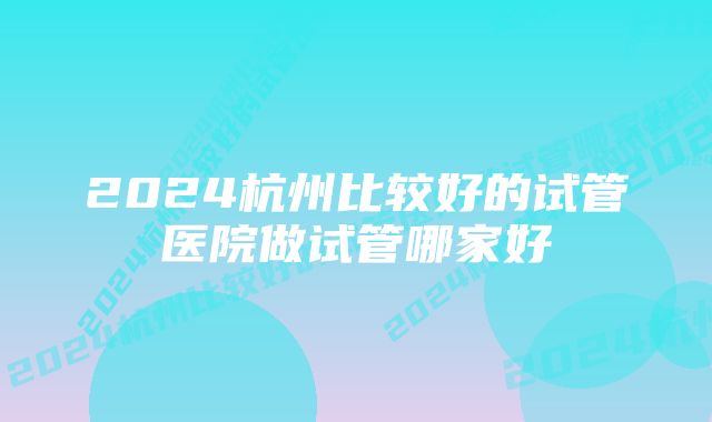 2024杭州比较好的试管医院做试管哪家好