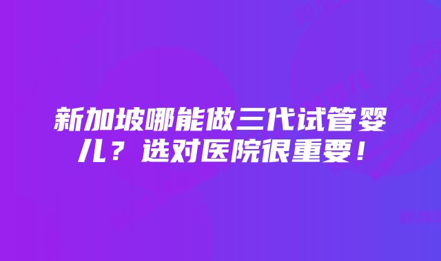 新加坡哪能做三代试管婴儿？选对医院很重要！