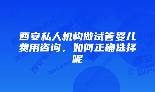 西安私人机构做试管婴儿费用咨询，如何正确选择呢