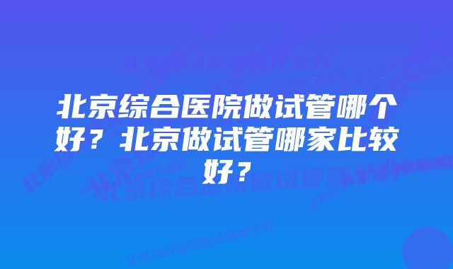 北京综合医院做试管哪个好？北京做试管哪家比较好？