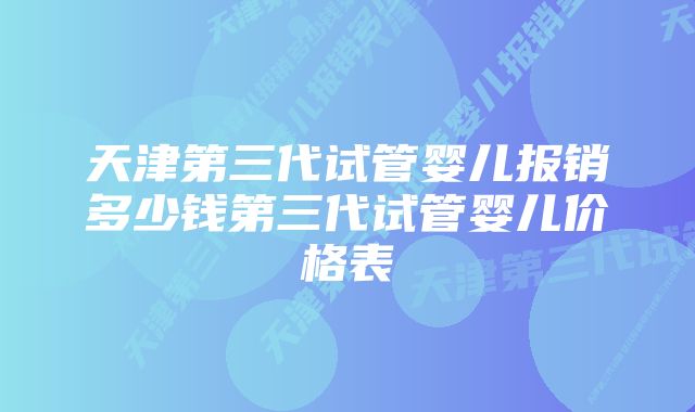 天津第三代试管婴儿报销多少钱第三代试管婴儿价格表