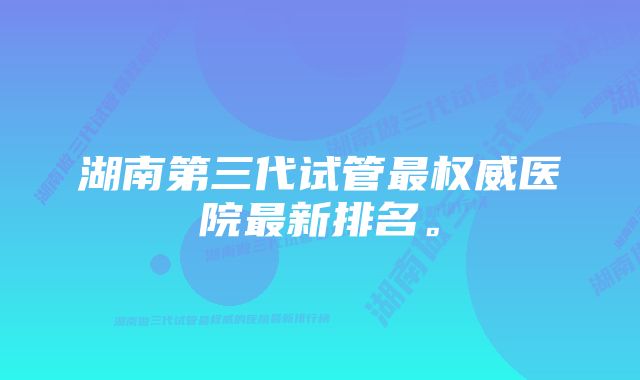 湖南第三代试管最权威医院最新排名。