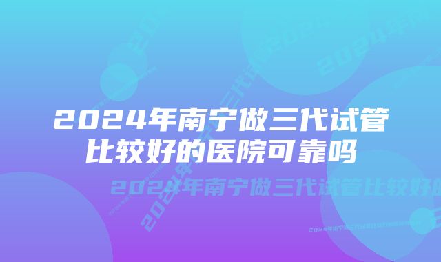 2024年南宁做三代试管比较好的医院可靠吗