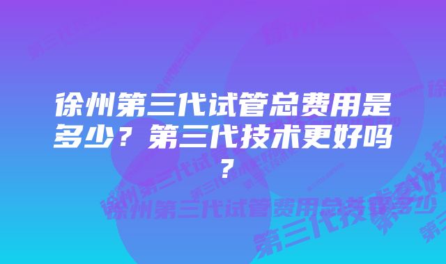 徐州第三代试管总费用是多少？第三代技术更好吗？