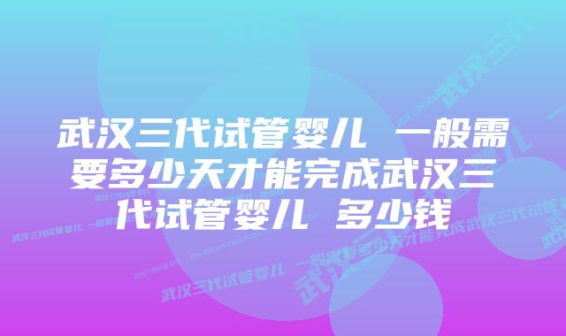 武汉三代试管婴儿 一般需要多少天才能完成武汉三代试管婴儿 多少钱