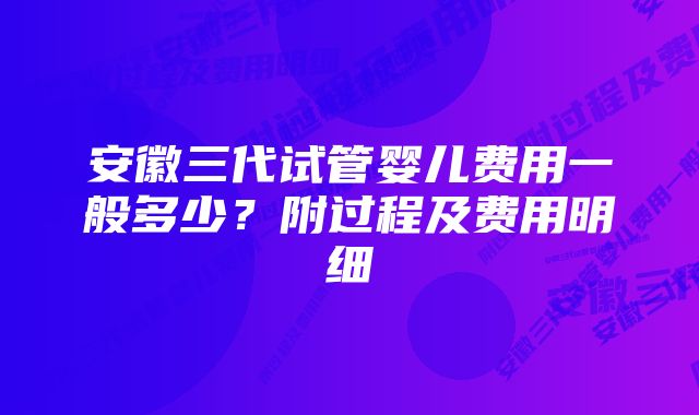 安徽三代试管婴儿费用一般多少？附过程及费用明细