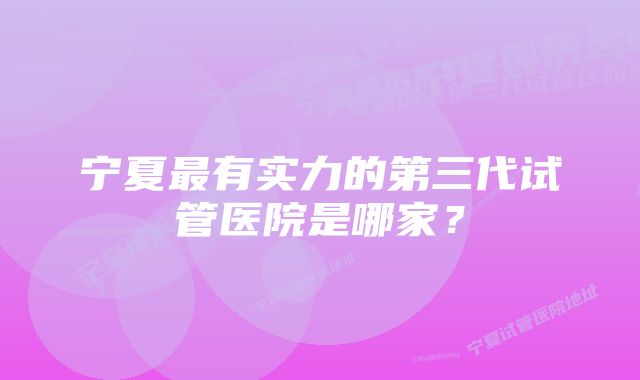 宁夏最有实力的第三代试管医院是哪家？