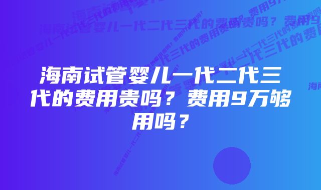 海南试管婴儿一代二代三代的费用贵吗？费用9万够用吗？