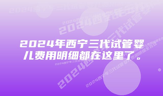 2024年西宁三代试管婴儿费用明细都在这里了。