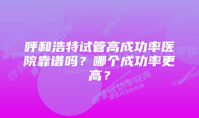 呼和浩特试管高成功率医院靠谱吗？哪个成功率更高？