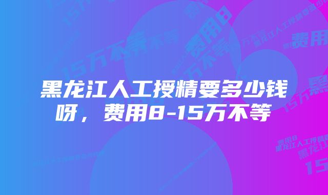 黑龙江人工授精要多少钱呀，费用8-15万不等